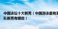 中國泳壇十大新秀(中國游泳最有潛力的新秀排名中國游泳隊新秀有哪些)