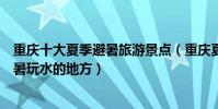 重慶十大夏季避暑旅游景點(重慶夏季旅游去哪里好重慶避暑玩水的地方)