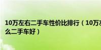 10萬左右二手車性價比排行(10萬左右二手車推薦十萬買什么二手車好)