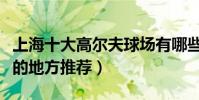 上海十大高爾夫球場有哪些(上海打高爾夫球的地方推薦)