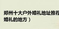 鄭州十大戶外婚禮地址推薦(鄭州適合辦草坪婚禮的地方)