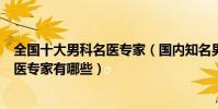 全國十大男科名醫專家(國內知名男科醫生中國著名男科中醫專家有哪些)