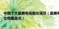 中國十大最美電視劇女演員(最美電視劇女星是誰電視劇美女明星盤點)