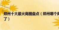 鄭州十大最火商圈盤點(鄭州哪個商圈最繁華周末有地方去了)