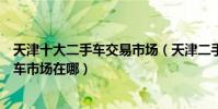 天津十大二手車交易市場(天津二手車市場哪最大天津二手車市場在哪)