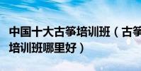 中國十大古箏培訓班(古箏培訓機構成人古箏培訓班哪里好)