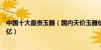 中國十大最貴玉器(國內天價玉器價格排行排名第一價格上億)
