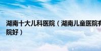 湖南十大兒科醫院(湖南兒童醫院有哪些湖南看兒科哪個醫院好)