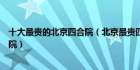 十大最貴的北京四合院(北京最貴四合院排名北京頂級四合院)