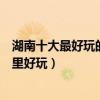 湖南十大最好玩的地方（湖南最好玩的旅游景點湖南旅游哪里好玩）
