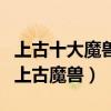 上古十大魔獸（遠古時代有哪些魔獸最兇殘的上古魔獸）