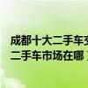 成都十大二手車交易市場（成都二手車市場哪家好成都正規二手車市場在哪）