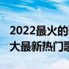 2022最火的歌曲（2022好聽的歌曲前十名十大最新熱門歌曲）