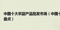 中國十大農副產品批發市場(中國十大著名農產品批發市場盤點)