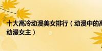 十大高冷動漫美女排行(動漫中的高冷女神盤點漂亮高冷的動漫女主)