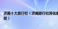 濟南十大旅行社(濟南旅行社排名前十名濟南旅行社哪家好些)