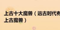 上古十大魔獸(遠古時代有哪些魔獸最兇殘的上古魔獸)