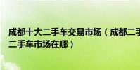 成都十大二手車交易市場(成都二手車市場哪家好成都正規二手車市場在哪)
