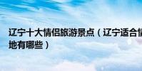 遼寧十大情侶旅游景點(遼寧適合情侶玩的地方遼寧浪漫圣地有哪些)