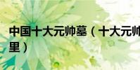 中國十大元帥墓(十大元帥去世后都葬在了哪里)