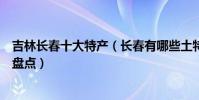 吉林長春十大特產(長春有哪些土特產長春可以帶走的特產盤點)