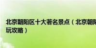 北京朝陽區十大著名景點(北京朝陽區有名的景點朝陽區游玩攻略)