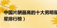 中國片酬最高的十大男明星(身價最高的男明星排行榜)