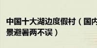 中國十大湖邊度假村(國內湖邊度假村推薦美景避暑兩不誤)