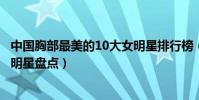 中國胸部最美的10大女明星排行榜(中國第一美胸美胸美女明星盤點)