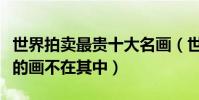 世界拍賣最貴十大名畫(世界上最貴的畫梵高的畫不在其中)