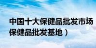 中國十大保健品批發市場(全國最大的10個保健品批發基地)