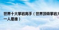世界十大攀巖高手(世界頂級攀巖大師排名世界徒手攀巖第一人是誰)