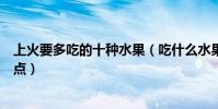 上火要多吃的十種水果(吃什么水果去火清熱解毒的水果盤點)