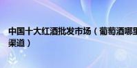 中國十大紅酒批發市場(葡萄酒哪里批發紅酒批發市場進貨渠道)