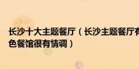 長沙十大主題餐廳(長沙主題餐廳有哪些值得去長沙這些特色餐館很有情調)