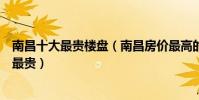 南昌十大最貴樓盤(南昌房價最高的樓盤南昌哪個小區房價最貴)