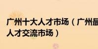 廣州十大人才市場(廣州最大的人才市場廣州人才交流市場)