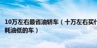 10萬左右最省油轎車(十萬左右買什么轎車最省油10萬左右耗油低的車)