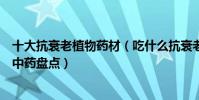十大抗衰老植物藥材(吃什么抗衰老效果最好能延緩衰老的中藥盤點)
