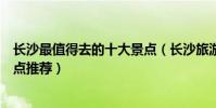 長沙最值得去的十大景點(長沙旅游不得不去的地方必玩景點推薦)
