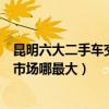 昆明六大二手車交易市場（昆明二手車市場在哪昆明二手車市場哪最大）