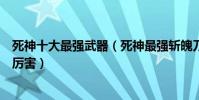 死神十大最強武器(死神最強斬魄刀排名死神武器卍解誰最厲害)