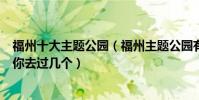 福州十大主題公園(福州主題公園有哪些福州這些特色公園你去過幾個)