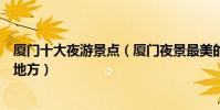 廈門十大夜游景點(廈門夜景最美的地方廈門適合晚上去的地方)