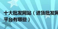 十大批發網站(進貨批發網站哪個好批發進貨平臺有哪些)