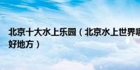 北京十大水上樂園(北京水上世界哪里好玩北京夏季玩水的好地方)