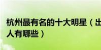 杭州最有名的十大明星(出生在杭州的明星藝人有哪些)