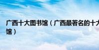 廣西十大圖書館(廣西最著名的十大圖書館廣西有哪些圖書館)