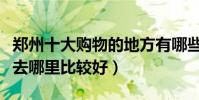鄭州十大購物的地方有哪些(鄭州逛街買衣服去哪里比較好)