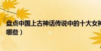 盤點中國上古神話傳說中的十大女神(中國神話傳說女神有哪些)